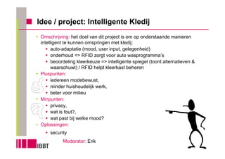 Idee / project: Intelligente Kledij
 Omschrijving: het doel van dit project is om op onderstaande manieren
 intelligent te kunnen omspringen met kledij:
       auto-adaptatie (mood, user input, gelegenheid)
       onderhoud => RFID zorgt voor auto wasprogramma’s
       beoordeling kleerkeuze => intelligente spiegel (toont alternatieven &
       waarschuwt) / RFID helpt kleerkast beheren
 Pluspunten:
       iedereen modebewust,
       minder huishoudelijk werk,
       beter voor milieu
 Minpunten:
       privacy,
       wat is fout?,
       wat past bij welke mood?
 Oplossingen:
     security
           Moderator: Erik
 
