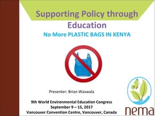 Supporting Policy through
Education
No More PLASTIC BAGS IN KENYA
Presenter: Brian Waswala
9th World Environmental Education Congress
September 9 – 15, 2017
Vancouver Convention Centre, Vancouver, Canada
 