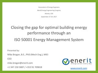 Association of Energy Engineers
World Energy Engineering Congress
Atlanta, USA
September 27-29, 2017
Closing the gap for optimal building energy
performance through an
ISO 50001 Energy Management System
Presented by:
Mike Brogan, B.E., PhD (Mech Eng.), MIEI
CEO
mike.brogan@enerit.com
+1 347 230 5887 / +353 91 709818 www.enerit.com
 