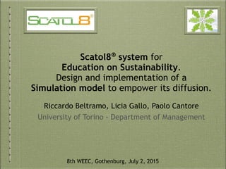 Scatol8®
system for
Education on Sustainability.
Design and implementation of a
Simulation model to empower its diffusion.
Riccardo Beltramo, Licia Gallo, Paolo Cantore
University of Torino - Department of Management
8th WEEC, Gothenburg, July 2, 2015
 