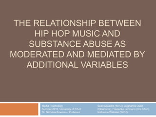 THE RELATIONSHIP BETWEEN
     HIP HOP MUSIC AND
    SUBSTANCE ABUSE AS
MODERATED AND MEDIATED BY
   ADDITIONAL VARIABLES



     Media Psychology                    Sean Aquadro (WVU), Leighanne Dean
     Summer 2012, University of Erfurt   (Oklahoma), Friederike Lehmann (Uni Erfurt),
     Dr. Nicholas Bowman - Professor     Katherine Webster (WVU)
 