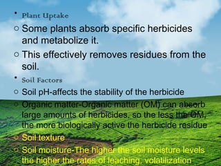 • Plant Uptake 
o Some plants absorb specific herbicides 
and metabolize it. 
o This effectively removes residues from the 
soil. 
• Soil Factors 
o Soil pH-affects the stability of the herbicide 
o Organic matter-Organic matter (OM) can absorb 
large amounts of herbicides, so the less the OM, 
the more biologically active the herbicide residue 
o Soil texture 
o Soil moisture-The higher the soil moisture levels 
the higher the rates of leaching, volatilization 
and microbial/ chemical degradation 
 