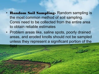• Random Soil Sampling- Random sampling is 
the most common method of soil sampling. 
Cores need to be collected from the entire area 
to obtain reliable estimates 
• Problem areas like, saline spots, poorly drained 
areas, and eroded knolls should not be sampled 
unless they represent a significant portion of the 
field 
 