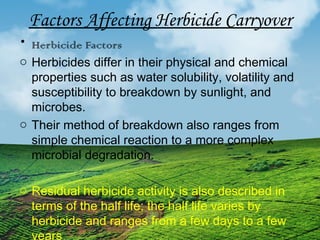 Factors Affecting Herbicide Carryover 
• Herbicide Factors 
o Herbicides differ in their physical and chemical 
properties such as water solubility, volatility and 
susceptibility to breakdown by sunlight, and 
microbes. 
o Their method of breakdown also ranges from 
simple chemical reaction to a more complex 
microbial degradation. 
o Residual herbicide activity is also described in 
terms of the half life; the half life varies by 
herbicide and ranges from a few days to a few 
years 
 