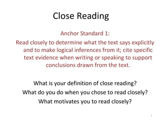 Close Reading
Anchor Standard 1:
Read closely to determine what the text says explicitly
and to make logical inferences from it; cite specific
text evidence when writing or speaking to support
conclusions drawn from the text.
What is your definition of close reading?
What do you do when you chose to read closely?
What motivates you to read closely?
1
 