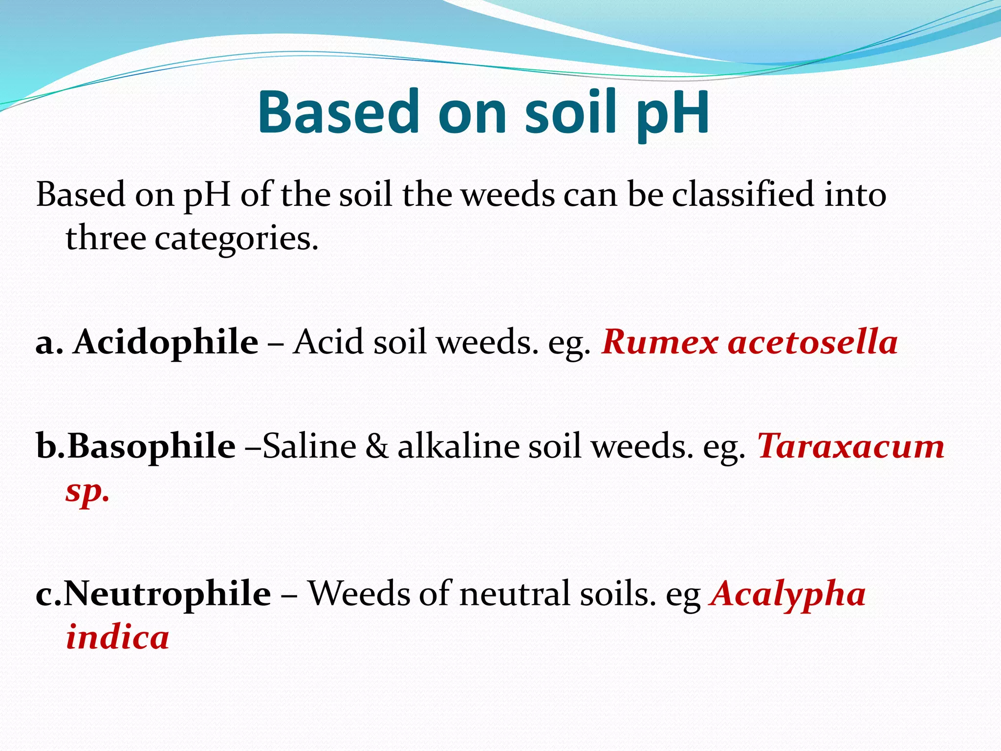 Based on soil pH
Based on pH of the soil the weeds can be classified into
three categories.
a. Acidophile – Acid soil weeds. eg. Rumex acetosella
b.Basophile –Saline & alkaline soil weeds. eg. Taraxacum
sp.
c.Neutrophile – Weeds of neutral soils. eg Acalypha
indica
 