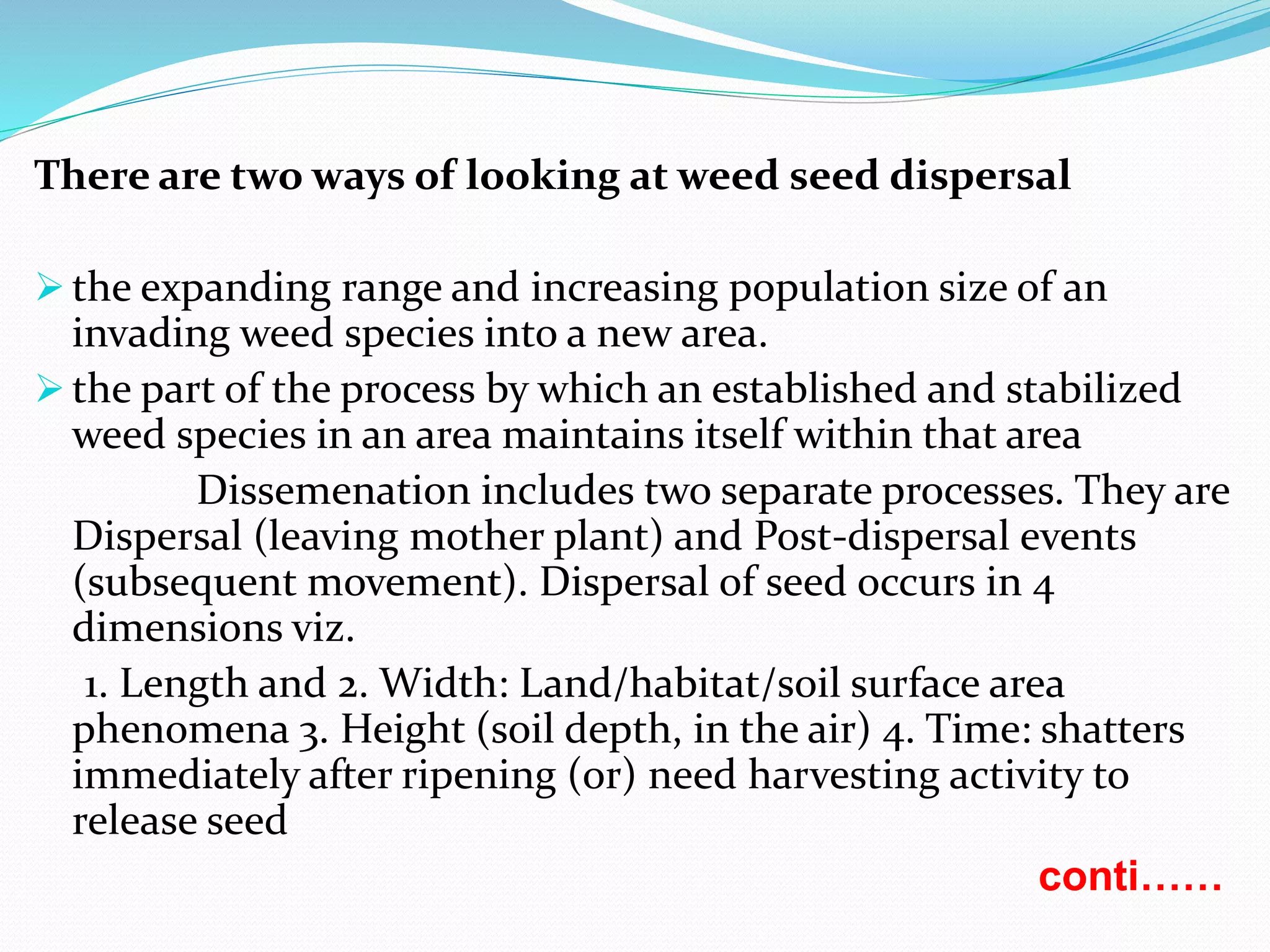 There are two ways of looking at weed seed dispersal
 the expanding range and increasing population size of an
invading weed species into a new area.
 the part of the process by which an established and stabilized
weed species in an area maintains itself within that area
Dissemenation includes two separate processes. They are
Dispersal (leaving mother plant) and Post-dispersal events
(subsequent movement). Dispersal of seed occurs in 4
dimensions viz.
1. Length and 2. Width: Land/habitat/soil surface area
phenomena 3. Height (soil depth, in the air) 4. Time: shatters
immediately after ripening (or) need harvesting activity to
release seed
conti……
 