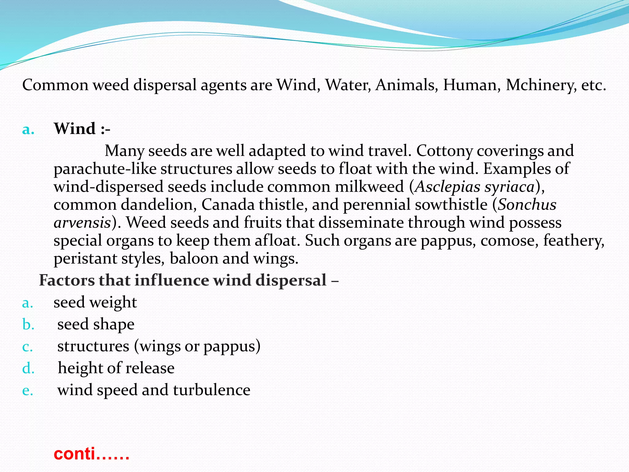 Common weed dispersal agents are Wind, Water, Animals, Human, Mchinery, etc.
a. Wind :-
Many seeds are well adapted to wind travel. Cottony coverings and
parachute-like structures allow seeds to float with the wind. Examples of
wind-dispersed seeds include common milkweed (Asclepias syriaca),
common dandelion, Canada thistle, and perennial sowthistle (Sonchus
arvensis). Weed seeds and fruits that disseminate through wind possess
special organs to keep them afloat. Such organs are pappus, comose, feathery,
peristant styles, baloon and wings.
Factors that influence wind dispersal –
a. seed weight
b. seed shape
c. structures (wings or pappus)
d. height of release
e. wind speed and turbulence
conti……
 