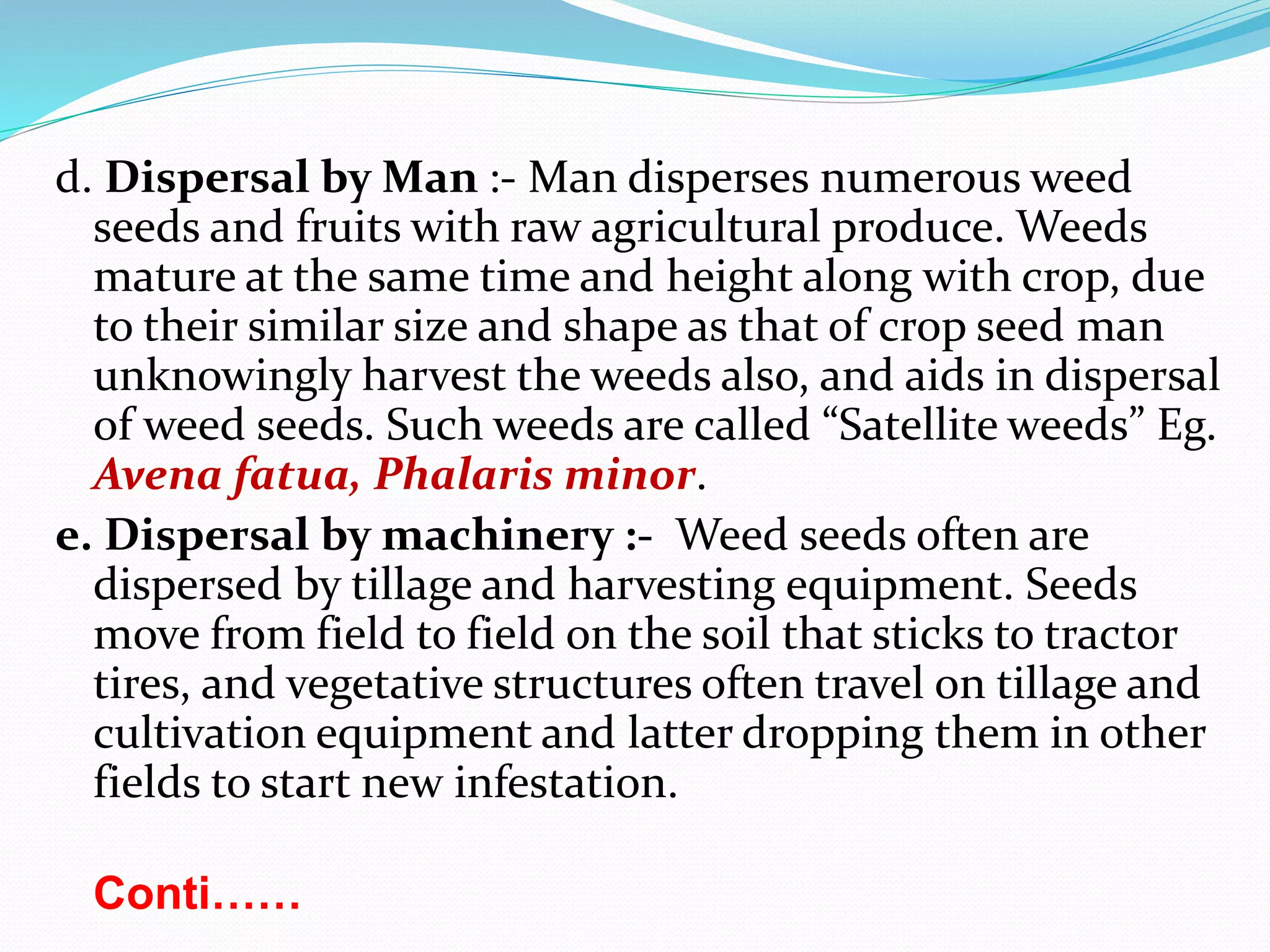 d. Dispersal by Man :- Man disperses numerous weed
seeds and fruits with raw agricultural produce. Weeds
mature at the same time and height along with crop, due
to their similar size and shape as that of crop seed man
unknowingly harvest the weeds also, and aids in dispersal
of weed seeds. Such weeds are called “Satellite weeds” Eg.
Avena fatua, Phalaris minor.
e. Dispersal by machinery :- Weed seeds often are
dispersed by tillage and harvesting equipment. Seeds
move from field to field on the soil that sticks to tractor
tires, and vegetative structures often travel on tillage and
cultivation equipment and latter dropping them in other
fields to start new infestation.
Conti……
 