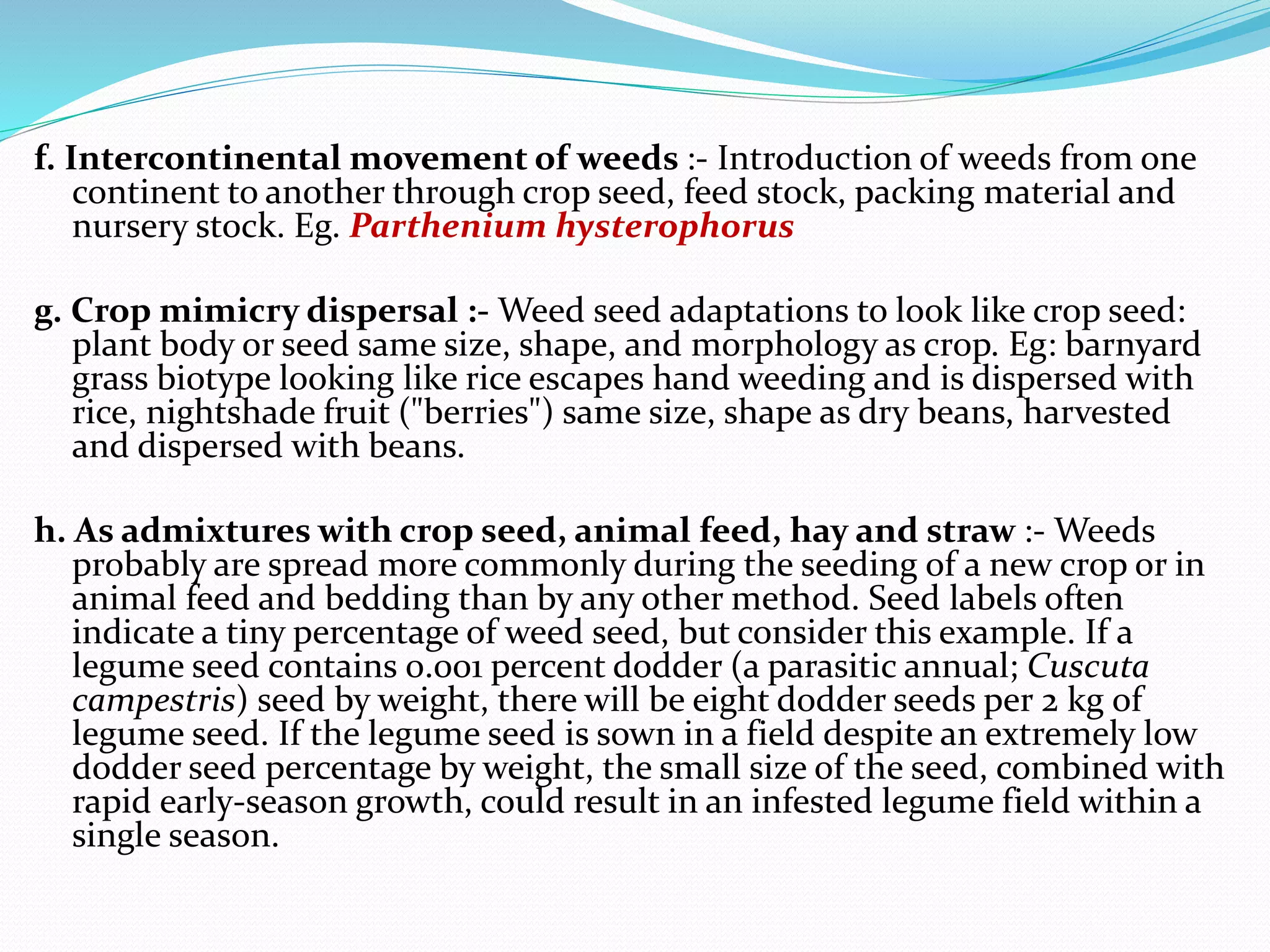 f. Intercontinental movement of weeds :- Introduction of weeds from one
continent to another through crop seed, feed stock, packing material and
nursery stock. Eg. Parthenium hysterophorus
g. Crop mimicry dispersal :- Weed seed adaptations to look like crop seed:
plant body or seed same size, shape, and morphology as crop. Eg: barnyard
grass biotype looking like rice escapes hand weeding and is dispersed with
rice, nightshade fruit ("berries") same size, shape as dry beans, harvested
and dispersed with beans.
h. As admixtures with crop seed, animal feed, hay and straw :- Weeds
probably are spread more commonly during the seeding of a new crop or in
animal feed and bedding than by any other method. Seed labels often
indicate a tiny percentage of weed seed, but consider this example. If a
legume seed contains 0.001 percent dodder (a parasitic annual; Cuscuta
campestris) seed by weight, there will be eight dodder seeds per 2 kg of
legume seed. If the legume seed is sown in a field despite an extremely low
dodder seed percentage by weight, the small size of the seed, combined with
rapid early-season growth, could result in an infested legume field within a
single season.
 