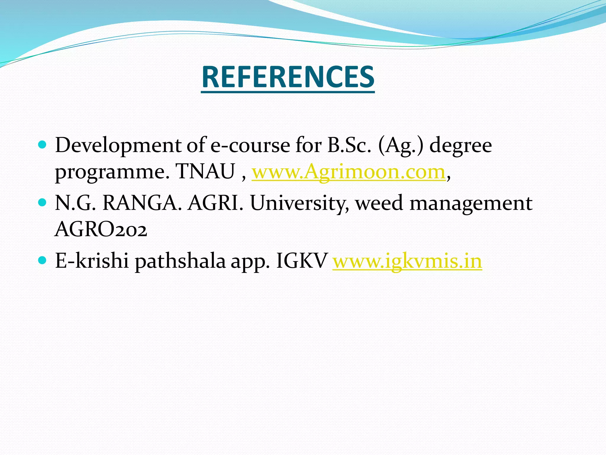 REFERENCES
 Development of e-course for B.Sc. (Ag.) degree
programme. TNAU , www.Agrimoon.com,
 N.G. RANGA. AGRI. University, weed management
AGRO202
 E-krishi pathshala app. IGKV www.igkvmis.in
 