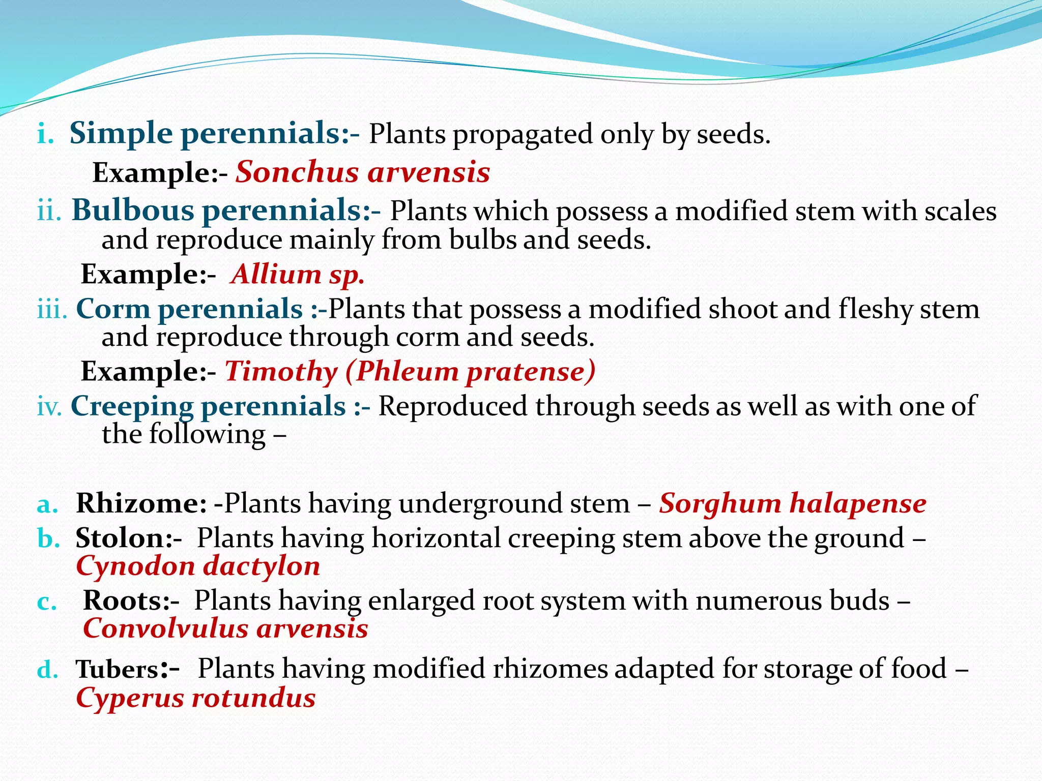 i. Simple perennials:- Plants propagated only by seeds.
Example:- Sonchus arvensis
ii. Bulbous perennials:- Plants which possess a modified stem with scales
and reproduce mainly from bulbs and seeds.
Example:- Allium sp.
iii. Corm perennials :-Plants that possess a modified shoot and fleshy stem
and reproduce through corm and seeds.
Example:- Timothy (Phleum pratense)
iv. Creeping perennials :- Reproduced through seeds as well as with one of
the following –
a. Rhizome: -Plants having underground stem – Sorghum halapense
b. Stolon:- Plants having horizontal creeping stem above the ground –
Cynodon dactylon
c. Roots:- Plants having enlarged root system with numerous buds –
Convolvulus arvensis
d. Tubers:- Plants having modified rhizomes adapted for storage of food –
Cyperus rotundus
 