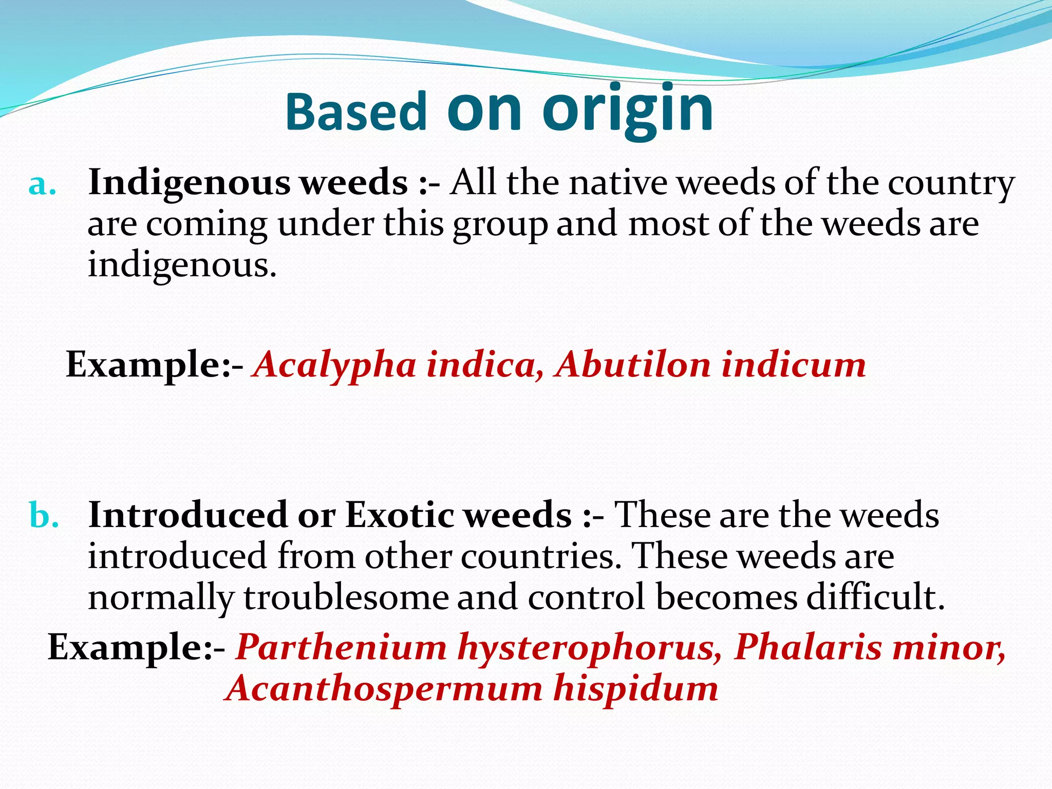 Based on origin
a. Indigenous weeds :- All the native weeds of the country
are coming under this group and most of the weeds are
indigenous.
Example:- Acalypha indica, Abutilon indicum
b. Introduced or Exotic weeds :- These are the weeds
introduced from other countries. These weeds are
normally troublesome and control becomes difficult.
Example:- Parthenium hysterophorus, Phalaris minor,
Acanthospermum hispidum
 