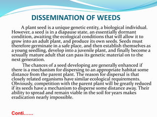 DISSEMINATION OF WEEDS
A plant seed is a unique genetic entity, a biological individual.
However, a seed is in a diapause state, an essentially dormant
condition, awaiting the ecological conditions that will allow it to
grow into an adult plant, and produce its own seeds. Seeds must
therefore germinate in a safe place, and then establish themselves as
a young seedling, develop into a juvenile plant, and finally become a
sexually mature adult that can pass its genetic material on to the
next generation.
The chances of a seed developing are generally enhanced if
there is a mechanism for dispersing to an appropriate habitat some
distance from the parent plant. The reason for dispersal is that
closely related organisms have similar ecological requirements.
Obviously, competition with the parent plant will be greatly reduced
if its seeds have a mechanism to disperse some distance away. Their
ability to spread and remain viable in the soil for years makes
eradication nearly impossible.
Conti……
 