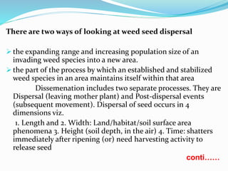 There are two ways of looking at weed seed dispersal
 the expanding range and increasing population size of an
invading weed species into a new area.
 the part of the process by which an established and stabilized
weed species in an area maintains itself within that area
Dissemenation includes two separate processes. They are
Dispersal (leaving mother plant) and Post-dispersal events
(subsequent movement). Dispersal of seed occurs in 4
dimensions viz.
1. Length and 2. Width: Land/habitat/soil surface area
phenomena 3. Height (soil depth, in the air) 4. Time: shatters
immediately after ripening (or) need harvesting activity to
release seed
conti……
 