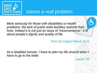 More seriously for those with disabilities or health problems, the lack of public toilet facilities restricts their lives. Indeed it is not just an issue of “inconvenience”, it is about people’s dignity and quality of life. from  An Urgent Need , GLA As a disabled woman, I have to plan my life around when I have to go to the toilet  Joyce, 33 solves a real problem 