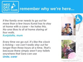 Every time we go out, it’s like the clock is ticking – we can’t really stay out for longer than three hours at a time. That’s because there simply aren’t any toilets anywhere that Sara can use Linda, carer If the family ever needs to go out for more than a few hours Kunal has to stay at home with a carer – he hates this. No-one likes to sit at home staring at four walls. Kunjalatta, mum remember why we're here... Images and stories from Changing Places 