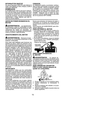 INTERRUPTOR          ON/STOP                            CEBADOR
Se usa el interrupter ON/STOP para detener el           El CEBADOR ayuda a suministrar combus-
motor. Para detener el motor, empuje y suelte el       tible al motor para facilitar el arranque cuando
interruptor ON/STOE                                     el motor est& frio. Ac[one el cebador colocan-
 BOMBEADOR                                             do la paianca en [a posici6n FULL CHOKE.
El BOMBEADOR retira el aire de el carbura-              Despu6s que el motor intente arrancar, mue-
dory de las llneas de combustible y las liena          va la palanca de[ cebador a la posici6n HALF
de mezcla de combustible, permitiendole pon-            CHOKE.      Despu6s que el motor se haya
er el motor en marcha con menos tirones de la           puesto en marcha, ponga [a palanca de[ ceba-
cuerda de arranque. Accione el bombeador               dor en ]a posici6n OFF CHOKE.
oprimi6ndolo    y luego dejando que este re-
cobre su forma original.

ANTES DE PONER EN MARCHA EL                            Nunca use productos de limpieza de motor o
MOTOR                                                  carburador en eI tanque de combustible ya
                                                       que de hacerla puede provocar daSos perma-
                                                       nentes.
_,ADVERTENCIA:              Lea atentamente
                                                       Vea la secci6n de ALMACENAJE para infor-
la informaci6n sobre el combustible en iaas            maci6n adicional.
reglas de seguridad antes de comenzar. Si no           PARA DETENER          EL MOTOR
comprende    ias reglas de seguridad,       no
                                                       • Para detener el motor, empuje y suelte el in-
intente abastecer el aparato de combustible.
Llame al nt3mero 1-800-235-5878.                         terruptor ON/STOP. El interruptor volvera
                                                          autom_ticamente    a la posici6n ON. Espere
ABASTECIMIENTO            DEL MOTOR                       5 segundos antes de poner en marcha el
                                                          motor otra vez para permitir que el interrup-
                                                         tor se reajuste.
_,ADVERTENClA:                Remueva la tapa          • Si el motor no se detiene, mueva el cebador
del tanque de combustible     lentamente al rea-          en la posici6n FULL CHOKE (estrangula-
bastecer combustible.                                     miento total de aire).
Este motor est& habllitado para fuacionar con              Palanca del Cebador
gasolina sin plomo. Antes de comenzar con el
uso, se deber_ mezclar la gasolina con un aceite           nterruptor
                                                           ON/STOP
de sint6tico de buena calidad para motores de 2
tiempos enfriados a aire. Recomendamos ei
aceite de sint_tico de la marca PoulanNVeed
Eater. Mezcle ]a gasolina con el aceite en la
proporci6n 40:1. Se obtiene una proporci6n de
40:1 mezclando 3.2 onzas (95 ml) de aceite
con cada gal6n (4 Iitros) de gasolina sin              PARA PONER        EN MARCHA
plomo.     NO USE aceite para autom6viles ni           EL MOTOR
para barcas. Estos aceites daSaran el motor. AI
mezclar el combustible, siga las instrucciones
                                                       _,ADVERTENClA:                 Ei cabezal de
impresas en ei reclpiente. Una vez haya                corte girar_ mientras se est_ intentando poner
aSadido el aceite a la gasolina, agite al recipiente   en marcha el motor. Evite el hacer ning6n tipo
brevemente para asegurar que ei combustible            de contacto con el silenciador. Un silenciador
est6 completamente mezclado. Siempre lea y             caliente podria provocar quemaduras de gra-
siga las instrucciones de seguridad que tienen         vedad si se toca.
que ver con el combustible antes de abastecer          PAPA ARPANCAR          CON MOTOR
el aparato.                                   FRIO (o motor caliente despu6s            de
IMPORTANTE                                    quedar sin combustible)
La experiencia    indica que los combustible
mezclados con alcohol (los Ilamados gasoho]
o los que contienen etanol o metano[) pueden
atraer la humedad, Io que puede causar [a se-
paraci6n y ia formaci6n de &cidos durante el
almacenaje. La gasolina _cida puede daSar el
sistema de combustible de[ motor durante el
almacenaje.
Para evitar problemas con el motor, debera
vaciarse el sistema de combustible antes de 1. Ponga el aparato en una superficie plan&
almacenar el aparato por 30 dias o m_s. Vac{e 2. Oprima lentamente          el bombeador   6
el tanque de combustible, ponga el motor en      veces.
marcha y d6elo en marcha hasta que las 3. Mueva la palanca del cebador a [a posi-
Iineas de combustible y el carburador queden     ci6n FULL CHOKE.
vacios. Use combustible fresco para la pr6xi- 4. Aprieteysujeteelgatillodurantetodoslos
ma temporada.                                    paeos eiguientes.



                                                   15
 