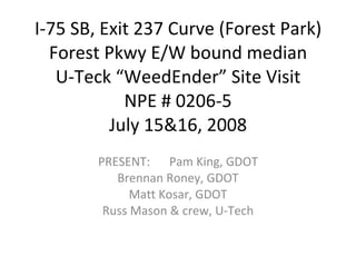 I-75 SB, Exit 237 Curve (Forest Park) Forest Pkwy E/W bound median U-Teck “WeedEnder” Site Visit NPE # 0206-5 July 15&16, 2008 PRESENT: Pam King, GDOT Brennan Roney, GDOT Matt Kosar, GDOT Russ Mason & crew, U-Tech 