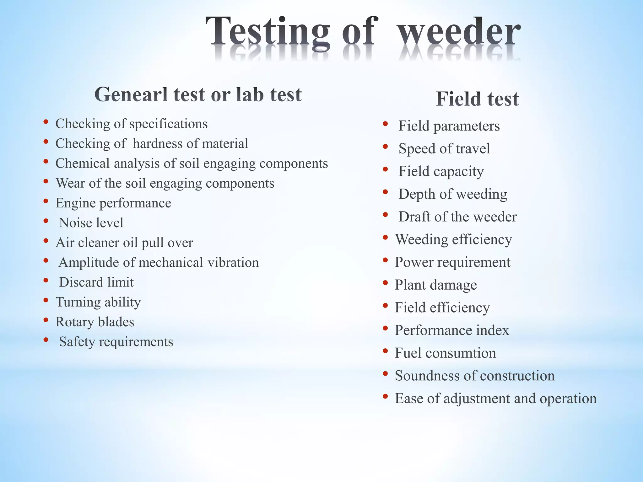 • Checking of specifications
• Checking of hardness of material
• Chemical analysis of soil engaging components
• Wear of the soil engaging components
• Engine performance
• Noise level
• Air cleaner oil pull over
• Amplitude of mechanical vibration
• Discard limit
• Turning ability
• Rotary blades
• Safety requirements
• Field parameters
• Speed of travel
• Field capacity
• Depth of weeding
• Draft of the weeder
• Weeding efficiency
• Power requirement
• Plant damage
• Field efficiency
• Performance index
• Fuel consumtion
• Soundness of construction
• Ease of adjustment and operation
 