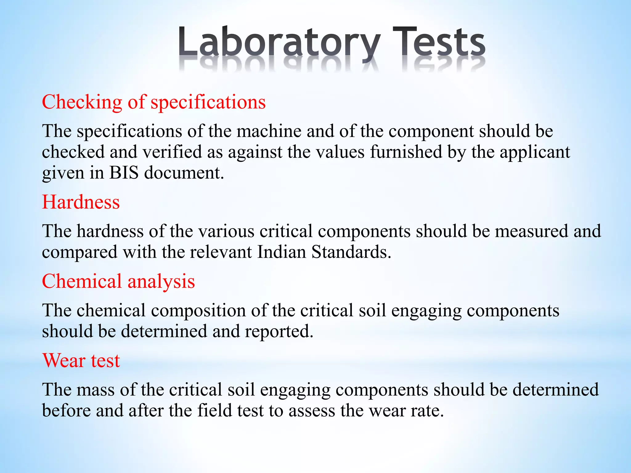 Checking of specifications
The specifications of the machine and of the component should be
checked and verified as against the values furnished by the applicant
given in BIS document.
Hardness
The hardness of the various critical components should be measured and
compared with the relevant Indian Standards.
Chemical analysis
The chemical composition of the critical soil engaging components
should be determined and reported.
Wear test
The mass of the critical soil engaging components should be determined
before and after the field test to assess the wear rate.
 