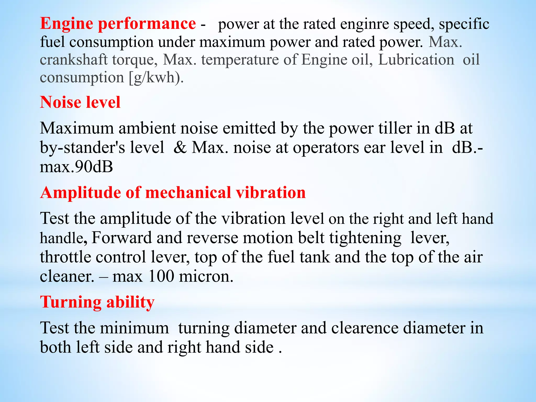 Engine performance - power at the rated enginre speed, specific
fuel consumption under maximum power and rated power. Max.
crankshaft torque, Max. temperature of Engine oil, Lubrication oil
consumption [g/kwh).
Noise level
Maximum ambient noise emitted by the power tiller in dB at
by-stander's level & Max. noise at operators ear level in dB.-
max.90dB
Amplitude of mechanical vibration
Test the amplitude of the vibration level on the right and left hand
handle, Forward and reverse motion belt tightening lever,
throttle control lever, top of the fuel tank and the top of the air
cleaner. – max 100 micron.
Turning ability
Test the minimum turning diameter and clearence diameter in
both left side and right hand side .
 