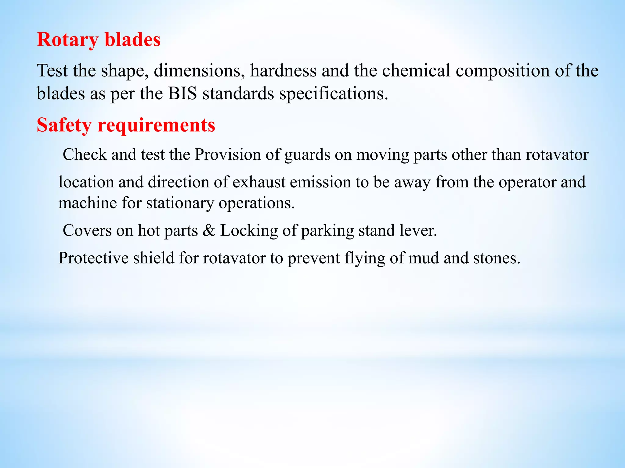 Rotary blades
Test the shape, dimensions, hardness and the chemical composition of the
blades as per the BIS standards specifications.
Safety requirements
Check and test the Provision of guards on moving parts other than rotavator
location and direction of exhaust emission to be away from the operator and
machine for stationary operations.
Covers on hot parts & Locking of parking stand lever.
Protective shield for rotavator to prevent flying of mud and stones.
 
