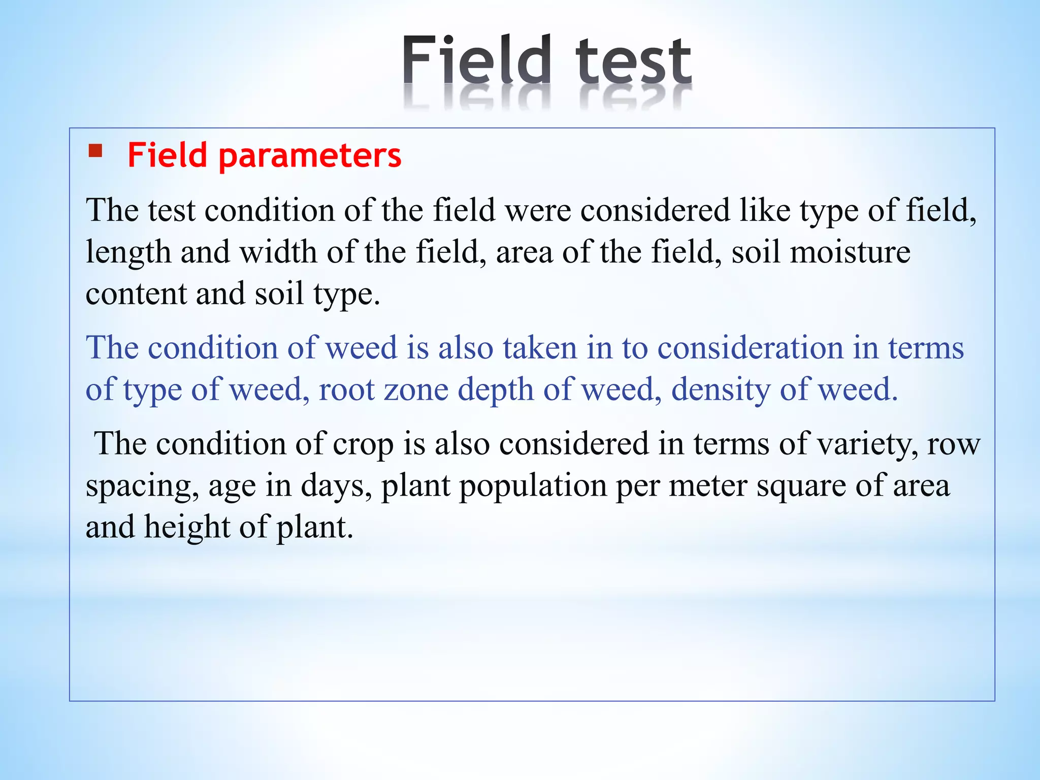  Field parameters
The test condition of the field were considered like type of field,
length and width of the field, area of the field, soil moisture
content and soil type.
The condition of weed is also taken in to consideration in terms
of type of weed, root zone depth of weed, density of weed.
The condition of crop is also considered in terms of variety, row
spacing, age in days, plant population per meter square of area
and height of plant.
 