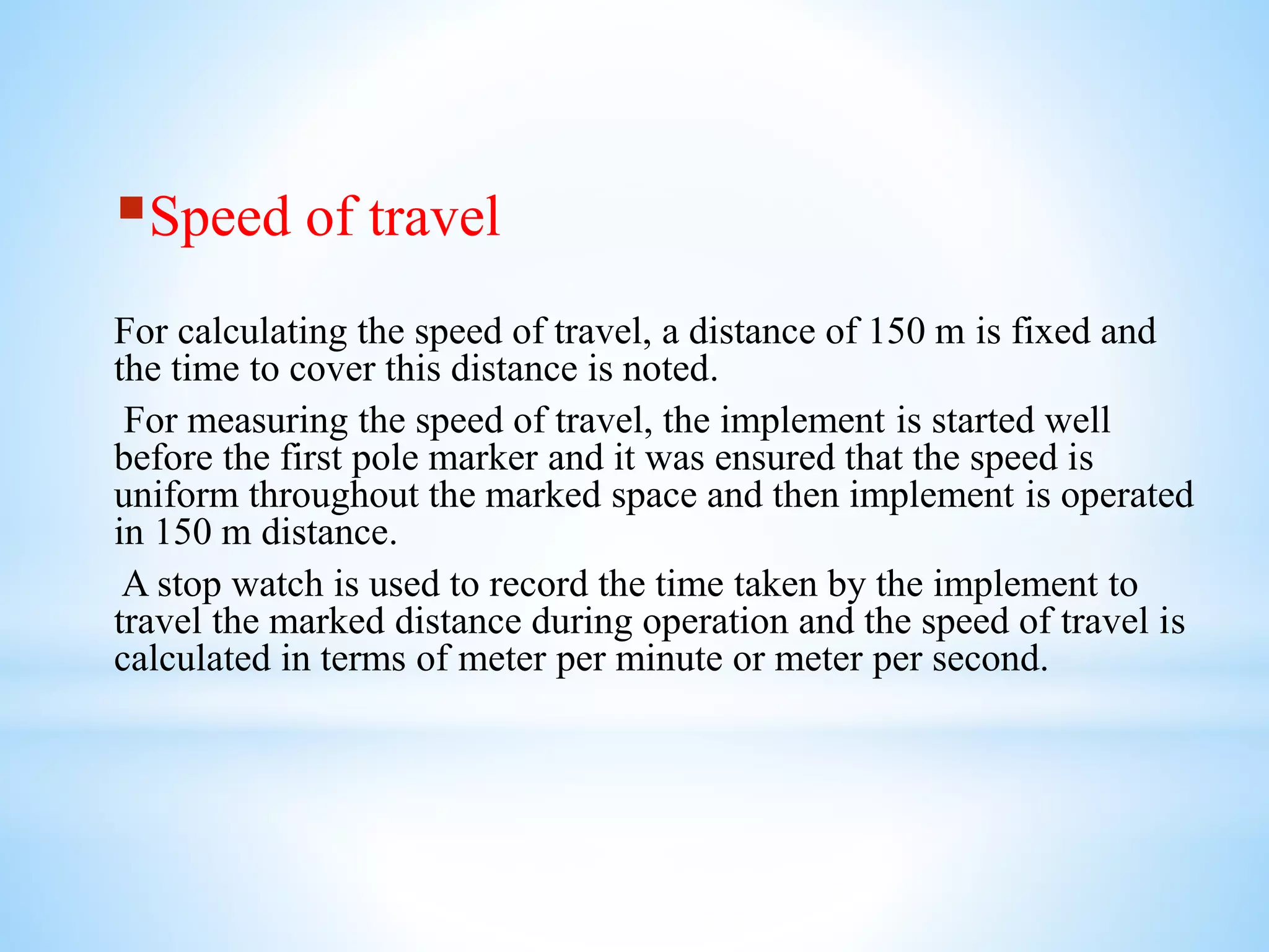 Speed of travel
For calculating the speed of travel, a distance of 150 m is fixed and
the time to cover this distance is noted.
For measuring the speed of travel, the implement is started well
before the first pole marker and it was ensured that the speed is
uniform throughout the marked space and then implement is operated
in 150 m distance.
A stop watch is used to record the time taken by the implement to
travel the marked distance during operation and the speed of travel is
calculated in terms of meter per minute or meter per second.
 