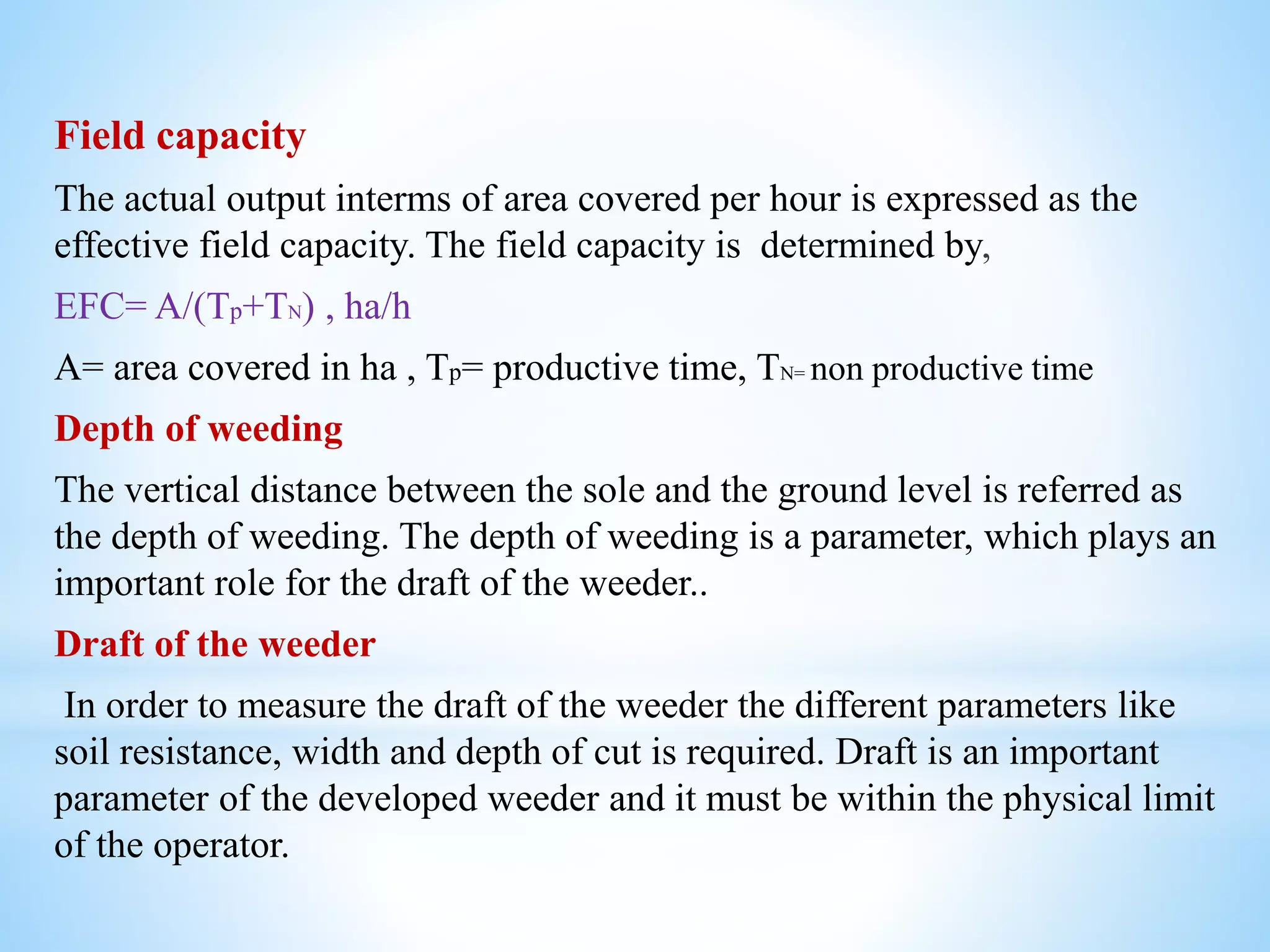 Field capacity
The actual output interms of area covered per hour is expressed as the
effective field capacity. The field capacity is determined by,
EFC= A/(Tp+TN) , ha/h
A= area covered in ha , Tp= productive time, TN= non productive time
Depth of weeding
The vertical distance between the sole and the ground level is referred as
the depth of weeding. The depth of weeding is a parameter, which plays an
important role for the draft of the weeder..
Draft of the weeder
In order to measure the draft of the weeder the different parameters like
soil resistance, width and depth of cut is required. Draft is an important
parameter of the developed weeder and it must be within the physical limit
of the operator.
 