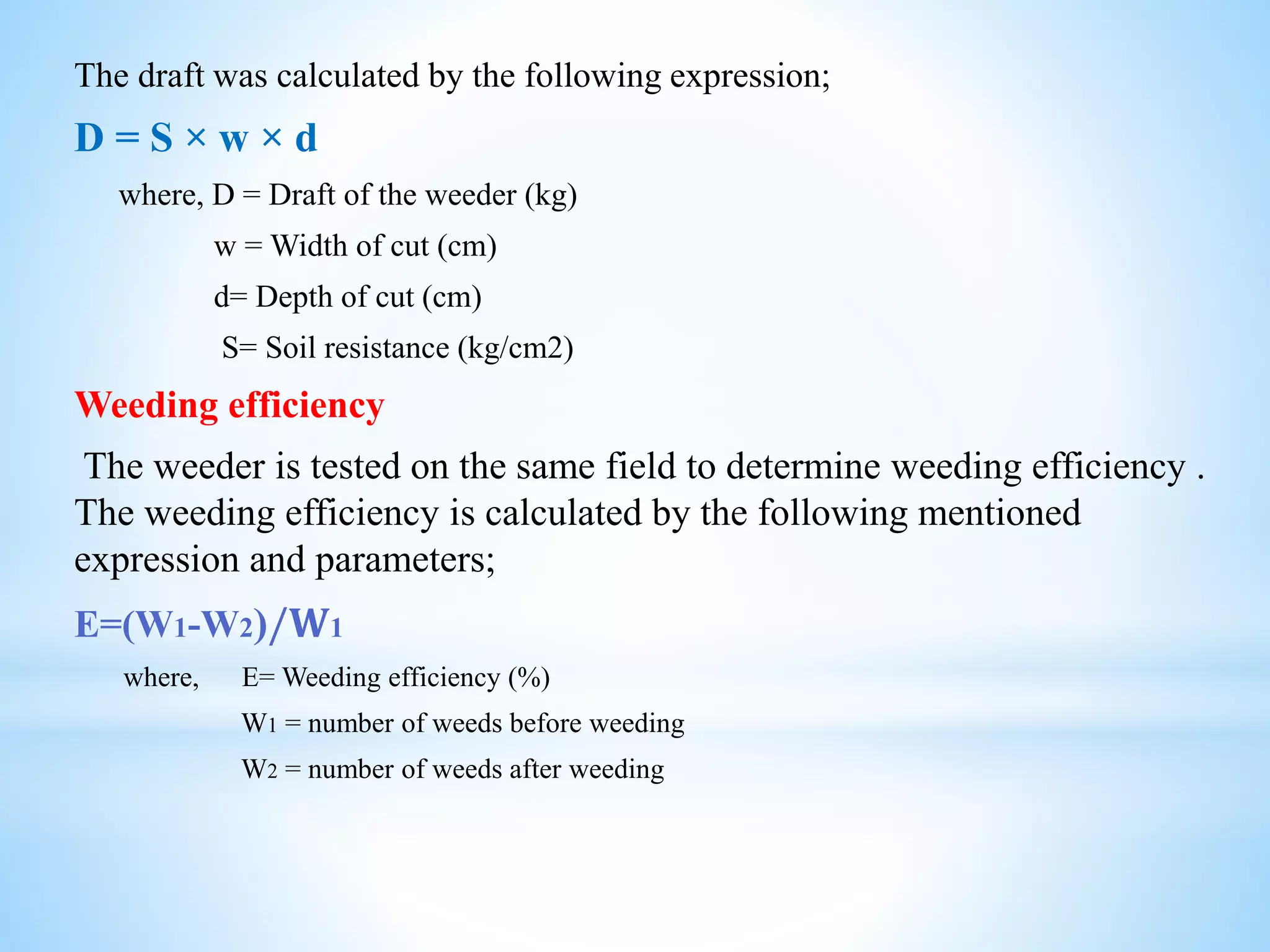The draft was calculated by the following expression;
D = S × w × d
where, D = Draft of the weeder (kg)
w = Width of cut (cm)
d= Depth of cut (cm)
S= Soil resistance (kg/cm2)
Weeding efficiency
The weeder is tested on the same field to determine weeding efficiency .
The weeding efficiency is calculated by the following mentioned
expression and parameters;
E=(W1-W2)/𝐖1
where, E= Weeding efficiency (%)
W1 = number of weeds before weeding
W2 = number of weeds after weeding
 