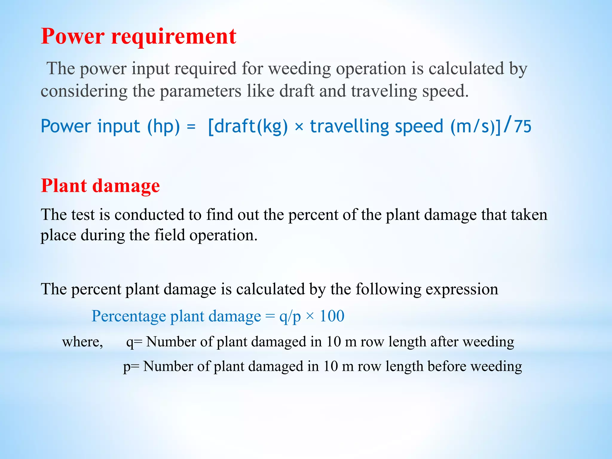 Power requirement
The power input required for weeding operation is calculated by
considering the parameters like draft and traveling speed.
Power input (hp) = [draft(kg) × travelling speed (m/s)]/75
Plant damage
The test is conducted to find out the percent of the plant damage that taken
place during the field operation.
The percent plant damage is calculated by the following expression
Percentage plant damage = q/p × 100
where, q= Number of plant damaged in 10 m row length after weeding
p= Number of plant damaged in 10 m row length before weeding
 
