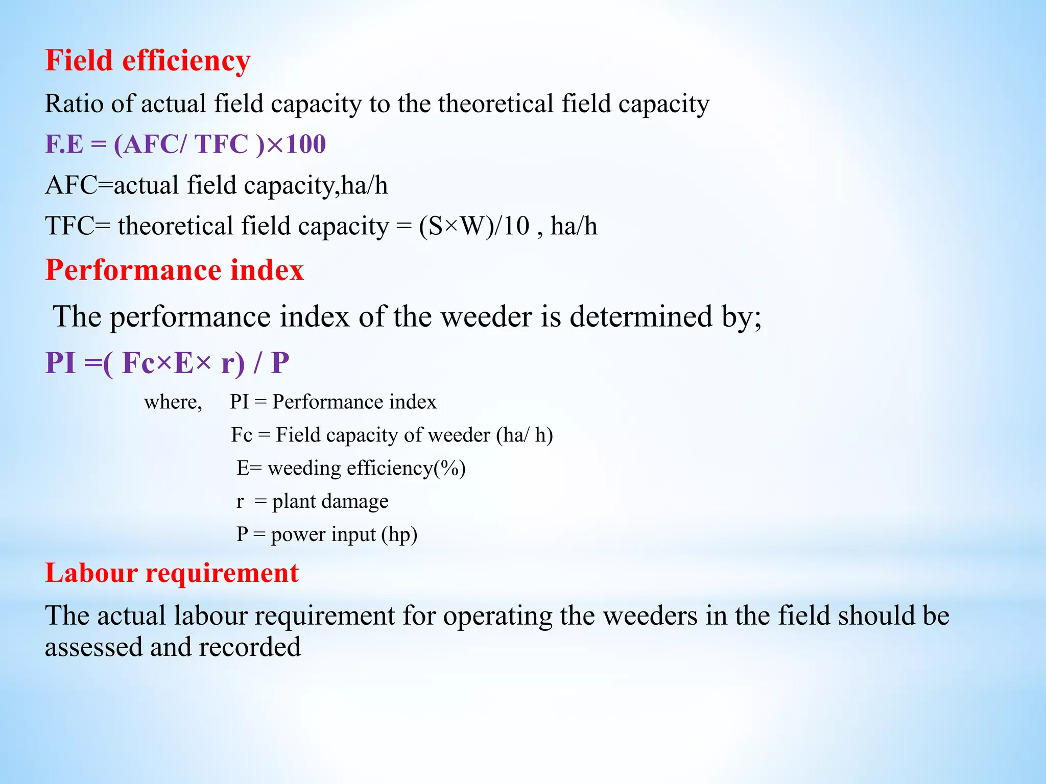 Field efficiency
Ratio of actual field capacity to the theoretical field capacity
F.E = (AFC/ TFC )×100
AFC=actual field capacity,ha/h
TFC= theoretical field capacity = (S×W)/10 , ha/h
Performance index
The performance index of the weeder is determined by;
PI =( Fc×E× r) / P
where, PI = Performance index
Fc = Field capacity of weeder (ha/ h)
E= weeding efficiency(%)
r = plant damage
P = power input (hp)
Labour requirement
The actual labour requirement for operating the weeders in the field should be
assessed and recorded
 