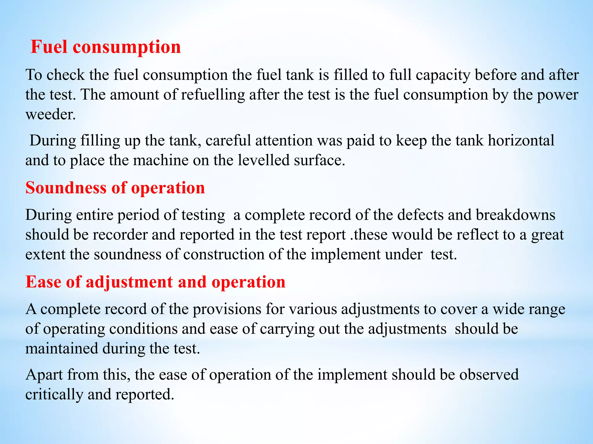 Fuel consumption
To check the fuel consumption the fuel tank is filled to full capacity before and after
the test. The amount of refuelling after the test is the fuel consumption by the power
weeder.
During filling up the tank, careful attention was paid to keep the tank horizontal
and to place the machine on the levelled surface.
Soundness of operation
During entire period of testing a complete record of the defects and breakdowns
should be recorder and reported in the test report .these would be reflect to a great
extent the soundness of construction of the implement under test.
Ease of adjustment and operation
A complete record of the provisions for various adjustments to cover a wide range
of operating conditions and ease of carrying out the adjustments should be
maintained during the test.
Apart from this, the ease of operation of the implement should be observed
critically and reported.
 