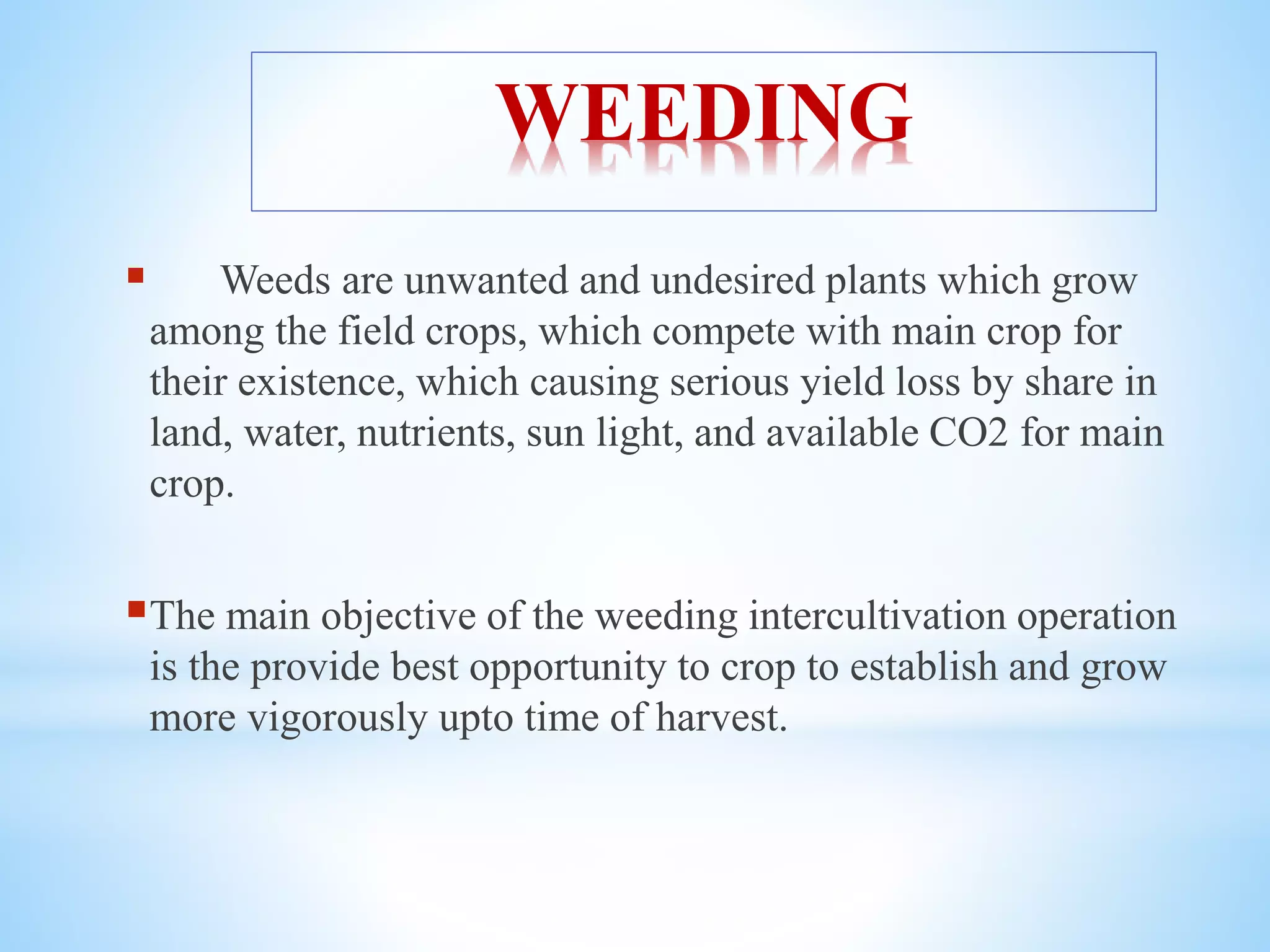 WEEDING
 Weeds are unwanted and undesired plants which grow
among the field crops, which compete with main crop for
their existence, which causing serious yield loss by share in
land, water, nutrients, sun light, and available CO2 for main
crop.
The main objective of the weeding intercultivation operation
is the provide best opportunity to crop to establish and grow
more vigorously upto time of harvest.
 