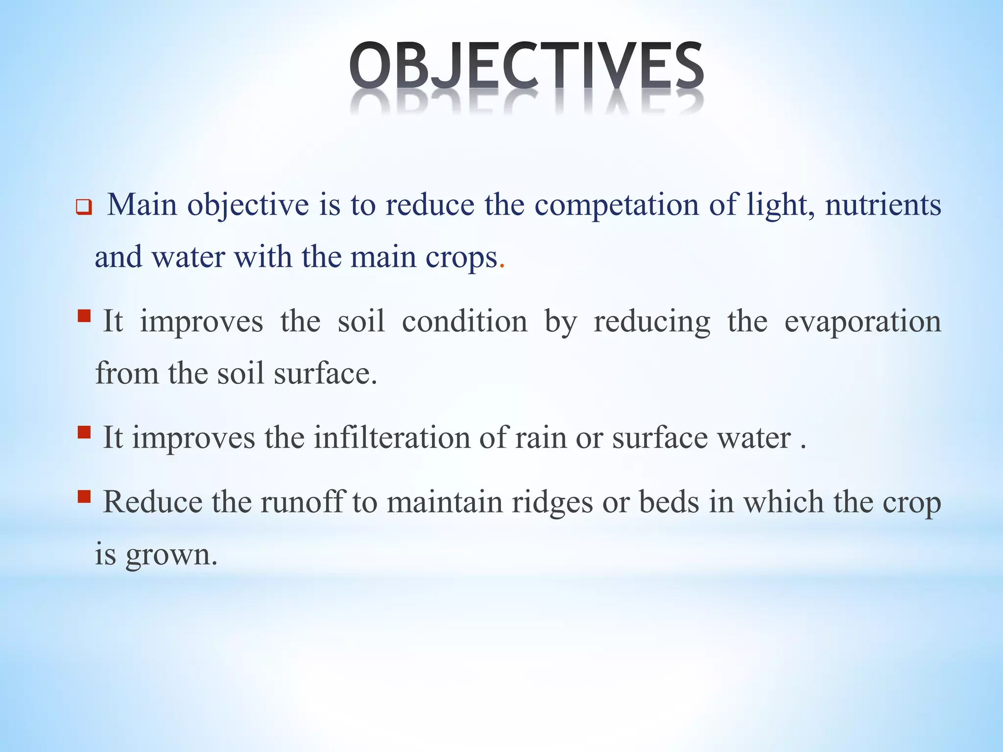  Main objective is to reduce the competation of light, nutrients
and water with the main crops.
 It improves the soil condition by reducing the evaporation
from the soil surface.
 It improves the infilteration of rain or surface water .
 Reduce the runoff to maintain ridges or beds in which the crop
is grown.
 