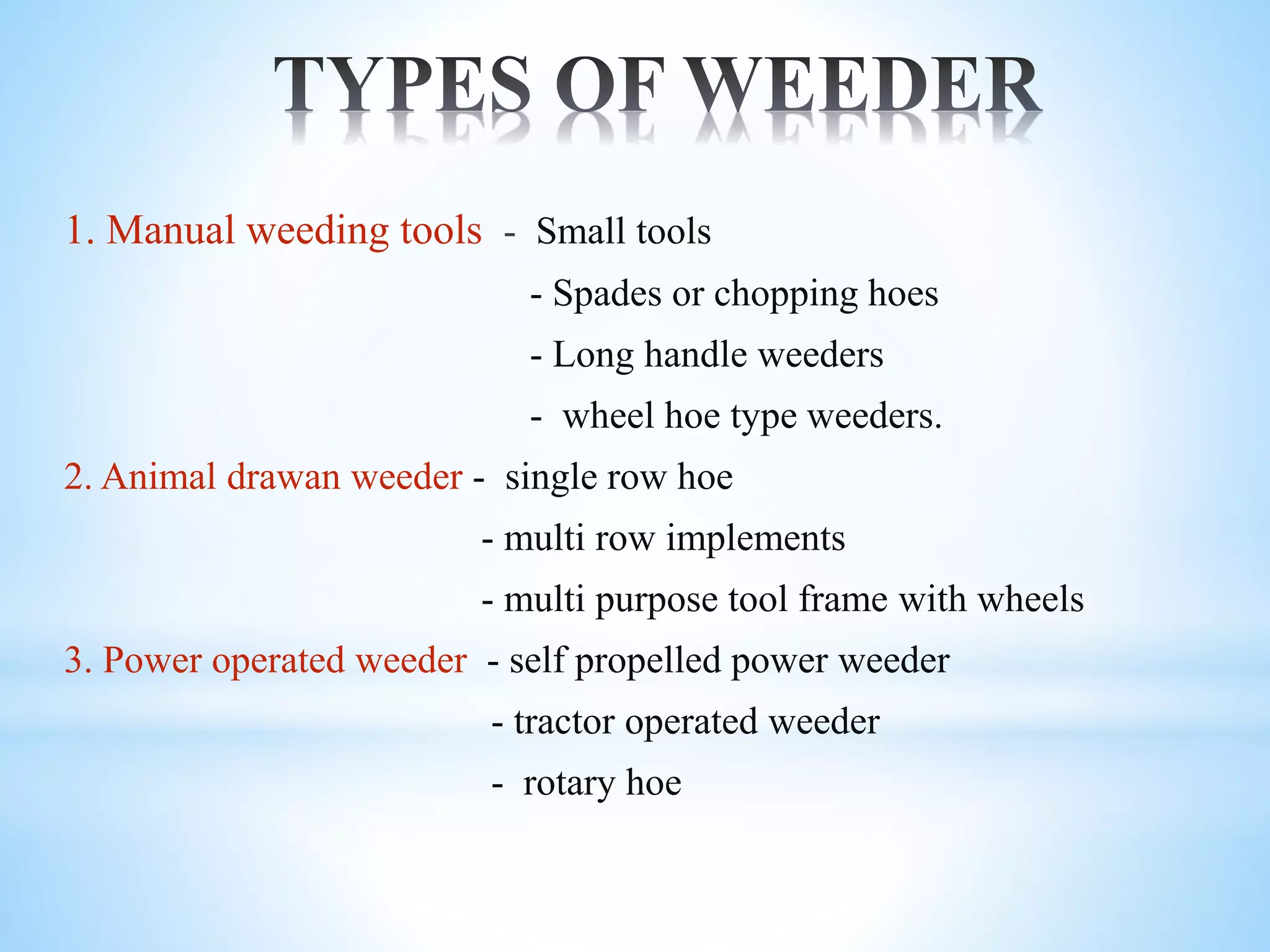1. Manual weeding tools - Small tools
- Spades or chopping hoes
- Long handle weeders
- wheel hoe type weeders.
2. Animal drawan weeder - single row hoe
- multi row implements
- multi purpose tool frame with wheels
3. Power operated weeder - self propelled power weeder
- tractor operated weeder
- rotary hoe
 