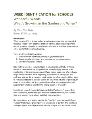 WEED	
  IDENTIFICATION	
  for	
  
SCHOOLS	
  
	
  
	
  
	
  
	
  
	
  
	
  
	
  
	
  
	
  
	
  
	
  
	
  
Wonderful	
  Weeds:	
  
What’s	
  Growing	
  in	
  the	
  Garden	
  and	
  When?	
  
	
  
By	
  Mary	
  Van	
  Dyke	
  
Green	
  STEM	
  Learning	
  –	
  January	
  2015	
  
	
   	
  
 
