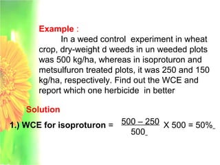 Example :
In a weed control experiment in wheat
crop, dry-weight d weeds in un weeded plots
was 500 kg/ha, whereas in isoproturon and
metsulfuron treated plots, it was 250 and 150
kg/ha, respectively. Find out the WCE and
report which one herbicide in better
Solution
1.) WCE for isoproturon = 500 – 250
500
X 500 = 50%
 