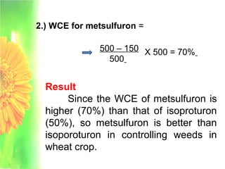 2.) WCE for metsulfuron =
500 – 150
500
X 500 = 70%
Result
Since the WCE of metsulfuron is
higher (70%) than that of isoproturon
(50%), so metsulfuron is better than
isoporoturon in controlling weeds in
wheat crop.
 