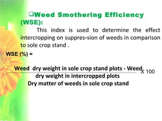 Weed Smothering Efficiency
(WSE):
This index is used to determine the effect
intercropping on suppres­sion of weeds in comparison
to sole crop stand .
WSE (%) =
Weed dry weight in sole crop stand plots - Weed
dry weight in intercropped plots
Dry matter of weeds in sole crop stand
X 100
 