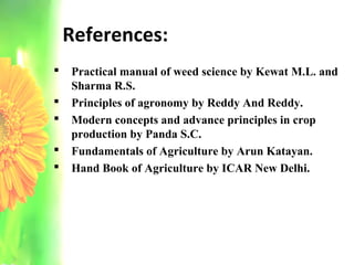 References:
 Practical manual of weed science by Kewat M.L. and
Sharma R.S.
 Principles of agronomy by Reddy And Reddy.
 Modern concepts and advance principles in crop
production by Panda S.C.
 Fundamentals of Agriculture by Arun Katayan.
 Hand Book of Agriculture by ICAR New Delhi.
 