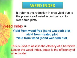 WEED INDEX
Weed Index =
It refer to the reduction in crop yield due to
the presence of weed in comparison to
weed-free plots.
Yield from weed free (hand weeded) plot-
yield from treated plot
Yield from weed (hand weeded) plot
This is used to assess the efficacy of a herbicide.
Lesser the weed index, better is the efficiency of
a herbicide.
 