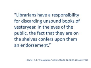 "Librarians have a responsibility for discarding unsound books of yesteryear. In the eyes of the public, the fact that they are on the shelves confers upon them an endorsement.“--Clarke, G. E. "Propaganda." Library World, 42:62-63, October 1939