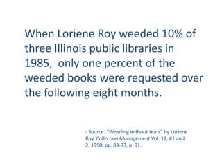When Loriene Roy weeded 10% of three Illinois public libraries in 1985,  only one percent of the weeded books were requested over the following eight months. - Source: “Weeding without tears” by Loriene Roy, Collection Management Vol. 12, #1 and 2, 1990, pp. 83-93, p. 91.