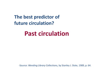 The best predictor of future circulation?Past circulationSource: Weeding Library Collections, by Stanley J. Slote, 1989, p. 64.3.“We haven’t gotten all the good out of it yet.”OR“It’s not worn out.”