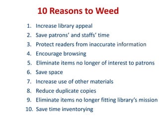 10 Reasons to Weed1.   Increase library appeal 2.   Save patrons’ and staffs’ time 3.   Protect readers from inaccurate information4.   Encourage browsing5.   Eliminate items no longer of interest to patrons6.   Save space7.   Increase use of other materials8.   Reduce duplicate copies9.   Eliminate items no longer fitting library’s mission10.  Save time inventorying