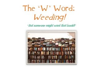 The ‘W’ Word:
Weeding!
“But someone might want that book!!”
 