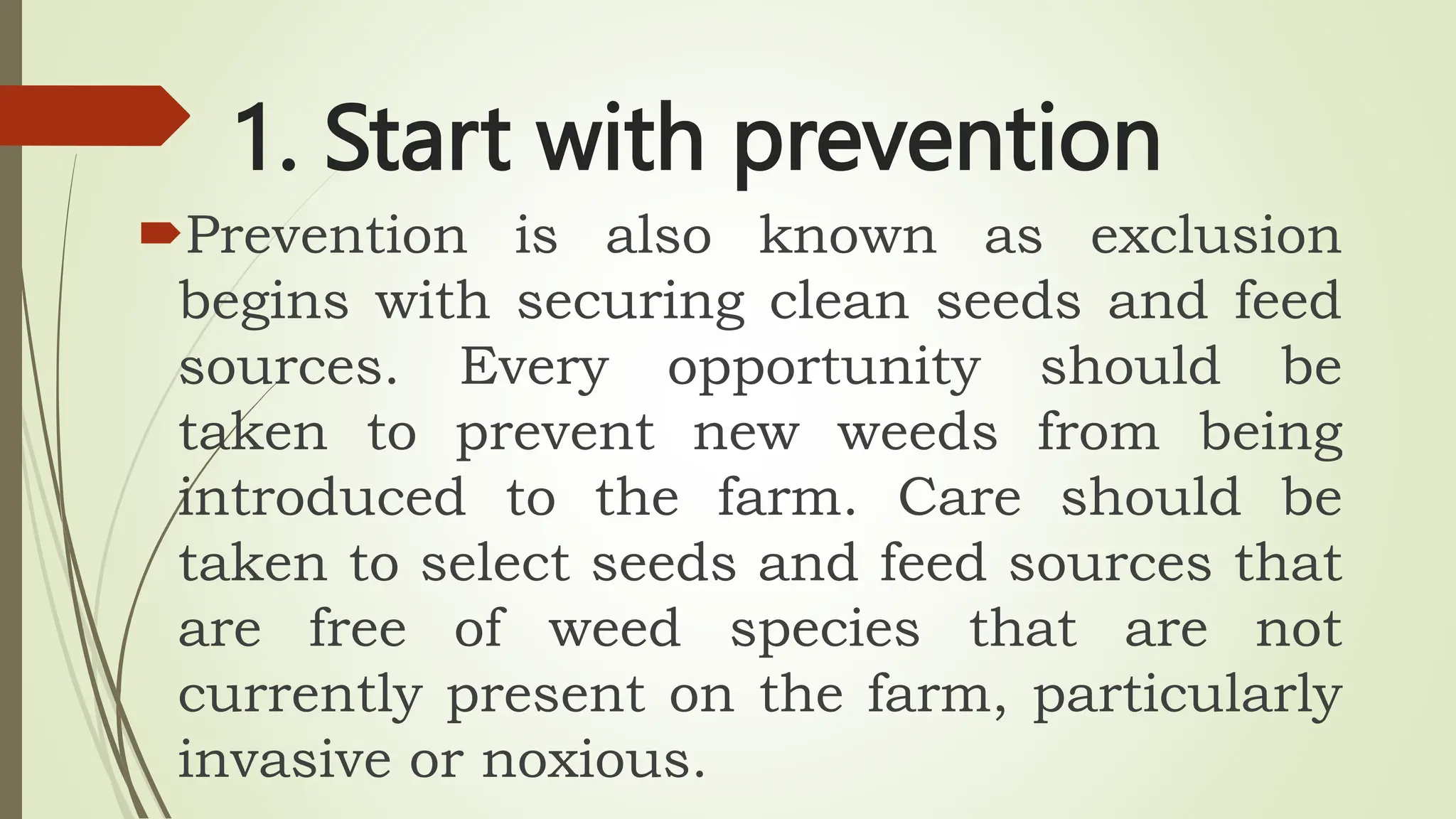 1. Start with prevention
Prevention is also known as exclusion
begins with securing clean seeds and feed
sources. Every opportunity should be
taken to prevent new weeds from being
introduced to the farm. Care should be
taken to select seeds and feed sources that
are free of weed species that are not
currently present on the farm, particularly
invasive or noxious.
 