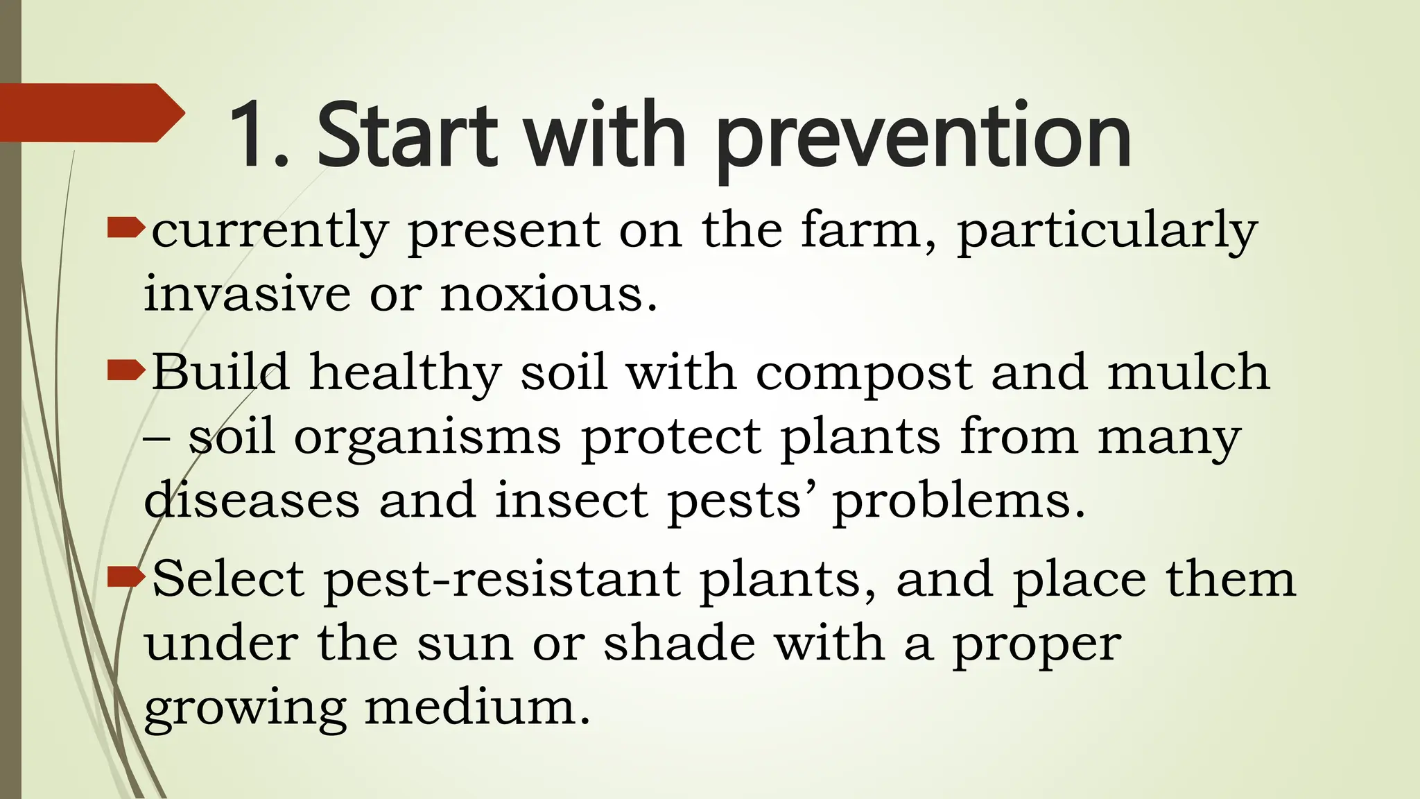 1. Start with prevention
currently present on the farm, particularly
invasive or noxious.
Build healthy soil with compost and mulch
– soil organisms protect plants from many
diseases and insect pests’ problems.
Select pest-resistant plants, and place them
under the sun or shade with a proper
growing medium.
 